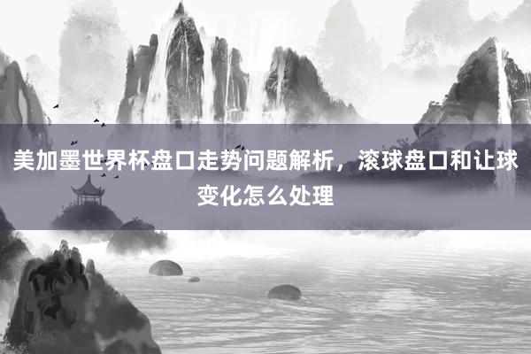 美加墨世界杯盘口走势问题解析，滚球盘口和让球变化怎么处理